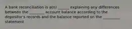 A bank reconciliation is a(n) ______ explaining any differences between the ________ account balance according to the depositor's records and the balance reported on the _________ statement