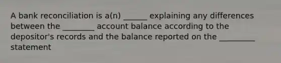 A bank reconciliation is a(n) ______ explaining any differences between the ________ account balance according to the depositor's records and the balance reported on the _________ statement