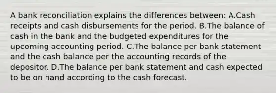 A bank reconciliation explains the differences between: A.Cash receipts and cash disbursements for the period. B.The balance of cash in the bank and the budgeted expenditures for the upcoming accounting period. C.The balance per bank statement and the cash balance per the accounting records of the depositor. D.The balance per bank statement and cash expected to be on hand according to the cash forecast.