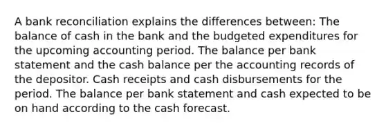 A bank reconciliation explains the differences between: The balance of cash in the bank and the budgeted expenditures for the upcoming accounting period. The balance per bank statement and the cash balance per the accounting records of the depositor. Cash receipts and cash disbursements for the period. The balance per bank statement and cash expected to be on hand according to the cash forecast.