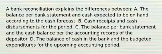 A bank reconciliation explains the differences between: A. The balance per bank statement and cash expected to be on hand according to the cash forecast. B. Cash receipts and cash disbursements for the period. C. The balance per bank statement and the cash balance per the accounting records of the depositor. D. The balance of cash in the bank and the budgeted expenditures for the upcoming accounting period.