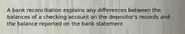 A bank reconciliation explains any differences between the balances of a checking account on the depositor's records and the balance reported on the bank statement