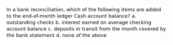 In a bank reconciliation, which of the following items are added to the end-of-month ledger Cash account balance? a. outstanding checks b. interest earned on average checking account balance c. deposits in transit from the month covered by the bank statement d. none of the above