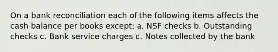 On a <a href='https://www.questionai.com/knowledge/kZ6GRlcQH1-bank-reconciliation' class='anchor-knowledge'>bank reconciliation</a> each of the following items affects the cash balance per books except: a. NSF checks b. Outstanding checks c. Bank service charges d. Notes collected by the bank