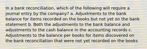 In a <a href='https://www.questionai.com/knowledge/kZ6GRlcQH1-bank-reconciliation' class='anchor-knowledge'>bank reconciliation</a>, which of the following will require a journal entry by the company? a. Adjustments to the bank balance for items recorded on the books but not yet on the bank statement b. Both the adjustments to the bank balance and adjustments to the cash balance in the accounting records c. Adjustments to the balance per books for items discovered on the bank reconciliation that were not yet recorded on the books