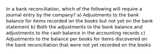 In a bank reconciliation, which of the following will require a journal entry by the company? a) Adjustments to the bank balance for items recorded on the books but not yet on the bank statement b) Both the adjustments to the bank balance and adjustments to the cash balance in the accounting records c) Adjustments to the balance per books for items discovered on the bank reconciliation that were not yet recorded on the books