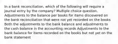 In a bank reconciliation, which of the following will require a journal entry by the company? Multiple choice question. Adjustments to the balance per books for items discovered on the bank reconciliation that were not yet recorded on the books Both the adjustments to the bank balance and adjustments to the cash balance in the accounting records Adjustments to the bank balance for items recorded on the books but not yet on the bank statement