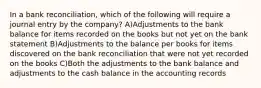 In a bank reconciliation, which of the following will require a journal entry by the company? A)Adjustments to the bank balance for items recorded on the books but not yet on the bank statement B)Adjustments to the balance per books for items discovered on the bank reconciliation that were not yet recorded on the books C)Both the adjustments to the bank balance and adjustments to the cash balance in the accounting records