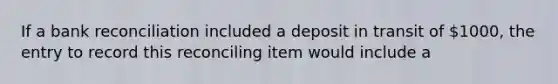 If a bank reconciliation included a deposit in transit of 1000, the entry to record this reconciling item would include a