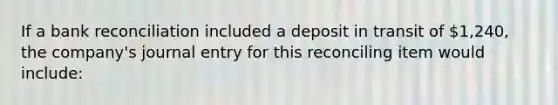 If a bank reconciliation included a deposit in transit of 1,240, the company's journal entry for this reconciling item would include: