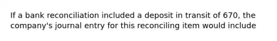 If a bank reconciliation included a deposit in transit of 670, the company's journal entry for this reconciling item would include