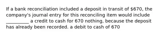 If a bank reconciliation included a deposit in transit of 670, the company's journal entry for this reconciling item would include __________ a credit to cash for 670 nothing, because the deposit has already been recorded. a debit to cash of 670