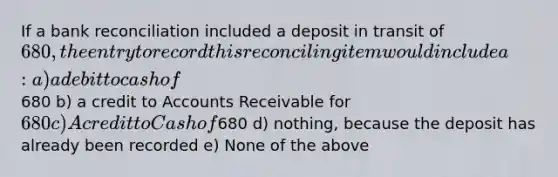 If a bank reconciliation included a deposit in transit of​ 680, the entry to record this reconciling item would include a: a) a debit to cash of680 b) a credit to Accounts Receivable for 680 c) A credit to Cash of680 d) nothing, because the deposit has already been recorded e) None of the above