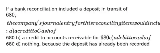 If a bank reconciliation included a deposit in transit of 680, the company's journal entry for this reconciling item would include: a) a credit to Cash of680 b) a credit to accounts receivable for 680 c) a debit to cash of680 d) nothing, because the deposit has already been recorded