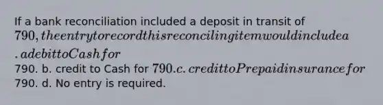 If a bank reconciliation included a deposit in transit of​ 790, the entry to record this reconciling item would include a. a debit to Cash for​790. b. credit to Cash for​ 790. c. credit to Prepaid insurance for​790. d. No entry is required.