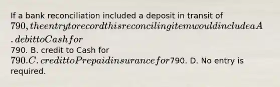 If a bank reconciliation included a deposit in transit of​ 790, the entry to record this reconciling item would include a A. debit to Cash for​790. B. credit to Cash for​ 790. C. credit to Prepaid insurance for​790. D. No entry is required.