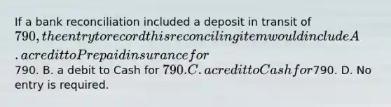 If a bank reconciliation included a deposit in transit of​ 790, the entry to record this reconciling item would include A. a credit to Prepaid insurance for​790. B. a debit to Cash for​ 790. C. a credit to Cash for​790. D. No entry is required.