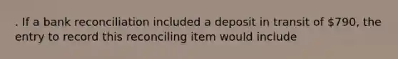 . If a bank reconciliation included a deposit in transit of 790, the entry to record this reconciling item would include