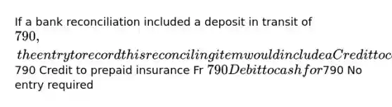 If a <a href='https://www.questionai.com/knowledge/kZ6GRlcQH1-bank-reconciliation' class='anchor-knowledge'>bank reconciliation</a> included a deposit in transit of 790, the entry to record this reconciling item would include a Credit to cash for790 Credit to prepaid insurance Fr 790 Debit to cash for790 No entry required