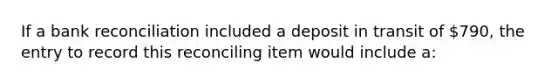 If a bank reconciliation included a deposit in transit of 790, the entry to record this reconciling item would include a: