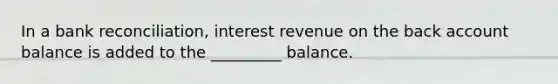 In a bank reconciliation, interest revenue on the back account balance is added to the _________ balance.