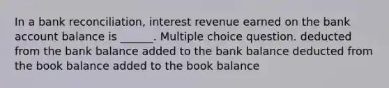 In a bank reconciliation, interest revenue earned on the bank account balance is ______. Multiple choice question. deducted from the bank balance added to the bank balance deducted from the book balance added to the book balance