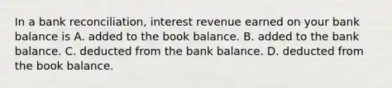 In a bank​ reconciliation, interest revenue earned on your bank balance is A. added to the book balance. B. added to the bank balance. C. deducted from the bank balance. D. deducted from the book balance.