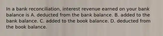 In a bank​ reconciliation, interest revenue earned on your bank balance is A. deducted from the bank balance. B. added to the bank balance. C. added to the book balance. D. deducted from the book balance.