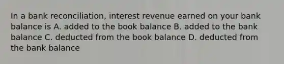 In a bank reconciliation, interest revenue earned on your bank balance is A. added to the book balance B. added to the bank balance C. deducted from the book balance D. deducted from the bank balance