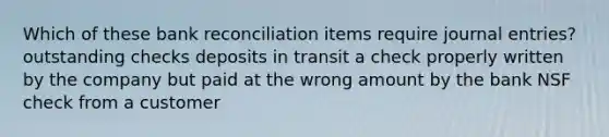 Which of these <a href='https://www.questionai.com/knowledge/kZ6GRlcQH1-bank-reconciliation' class='anchor-knowledge'>bank reconciliation</a> items require <a href='https://www.questionai.com/knowledge/k7UlY65VeM-journal-entries' class='anchor-knowledge'>journal entries</a>? outstanding checks deposits in transit a check properly written by the company but paid at the wrong amount by the bank NSF check from a customer