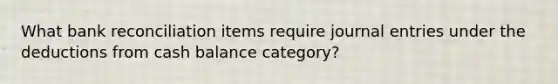 What <a href='https://www.questionai.com/knowledge/kZ6GRlcQH1-bank-reconciliation' class='anchor-knowledge'>bank reconciliation</a> items require <a href='https://www.questionai.com/knowledge/k7UlY65VeM-journal-entries' class='anchor-knowledge'>journal entries</a> under the deductions from cash balance category?