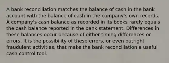 A bank reconciliation matches the balance of cash in the bank account with the balance of cash in the company's own records. A company's cash balance as recorded in its books rarely equals the cash balance reported in the bank statement. Differences in these balances occur because of either timing differences or errors. It is the possibility of these errors, or even outright fraudulent activities, that make the bank reconciliation a useful cash control tool.