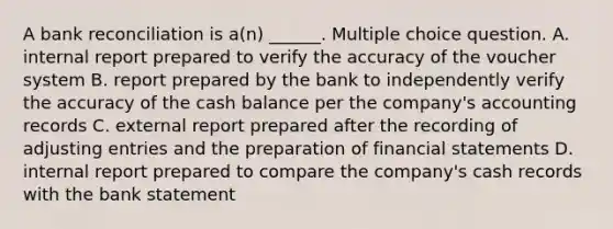 A bank reconciliation is a(n) ______. Multiple choice question. A. internal report prepared to verify the accuracy of the voucher system B. report prepared by the bank to independently verify the accuracy of the cash balance per the company's accounting records C. external report prepared after the recording of adjusting entries and the preparation of financial statements D. internal report prepared to compare the company's cash records with the bank statement