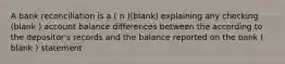 A bank reconciliation is a ( n )(blank) explaining any checking (blank ) account balance differences between the according to the depositor's records and the balance reported on the bank ( blank ) statement