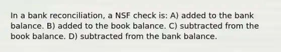 In a bank​ reconciliation, a NSF check​ is: A) added to the bank balance. B) added to the book balance. C) subtracted from the book balance. D) subtracted from the bank balance.