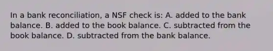 In a bank​ reconciliation, a NSF check​ is: A. added to the bank balance. B. added to the book balance. C. subtracted from the book balance. D. subtracted from the bank balance.