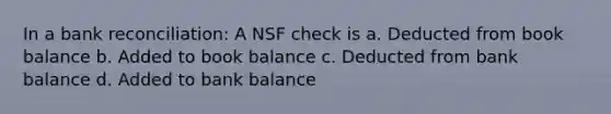 In a bank reconciliation: A NSF check is a. Deducted from book balance b. Added to book balance c. Deducted from bank balance d. Added to bank balance