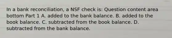 In a bank​ reconciliation, a NSF check​ is: Question content area bottom Part 1 A. added to the bank balance. B. added to the book balance. C. subtracted from the book balance. D. subtracted from the bank balance.