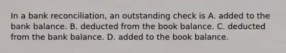 In a bank​ reconciliation, an outstanding check is A. added to the bank balance. B. deducted from the book balance. C. deducted from the bank balance. D. added to the book balance.