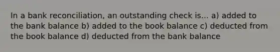 In a bank reconciliation, an outstanding check is... a) added to the bank balance b) added to the book balance c) deducted from the book balance d) deducted from the bank balance