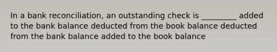 In a bank reconciliation, an outstanding check is _________ added to the bank balance deducted from the book balance deducted from the bank balance added to the book balance