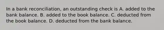 In a bank​ reconciliation, an outstanding check is A. added to the bank balance. B. added to the book balance. C. deducted from the book balance. D. deducted from the bank balance.