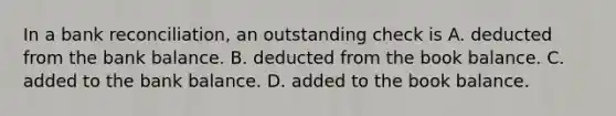 In a bank​ reconciliation, an outstanding check is A. deducted from the bank balance. B. deducted from the book balance. C. added to the bank balance. D. added to the book balance.