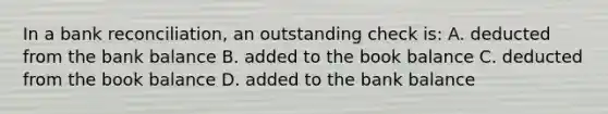 In a bank reconciliation, an outstanding check is: A. deducted from the bank balance B. added to the book balance C. deducted from the book balance D. added to the bank balance