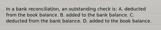 In a bank​ reconciliation, an outstanding check is: A. deducted from the book balance. B. added to the bank balance. C. deducted from the bank balance. D. added to the book balance.