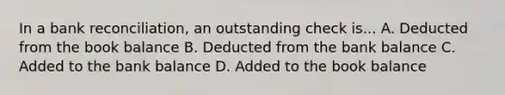 In a bank reconciliation, an outstanding check is... A. Deducted from the book balance B. Deducted from the bank balance C. Added to the bank balance D. Added to the book balance