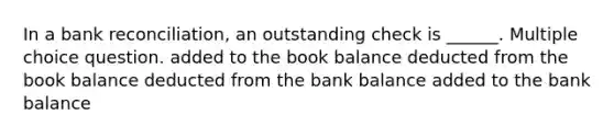 In a bank reconciliation, an outstanding check is ______. Multiple choice question. added to the book balance deducted from the book balance deducted from the bank balance added to the bank balance