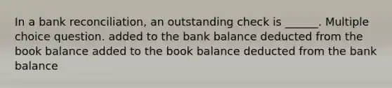 In a bank reconciliation, an outstanding check is ______. Multiple choice question. added to the bank balance deducted from the book balance added to the book balance deducted from the bank balance