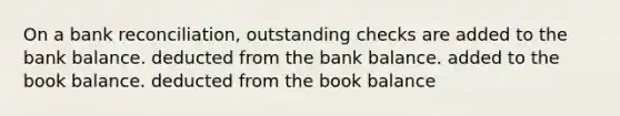 On a bank reconciliation, outstanding checks are added to the bank balance. deducted from the bank balance. added to the book balance. deducted from the book balance