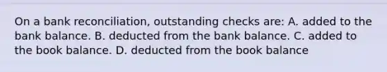 On a bank reconciliation, outstanding checks are: A. added to the bank balance. B. deducted from the bank balance. C. added to the book balance. D. deducted from the book balance